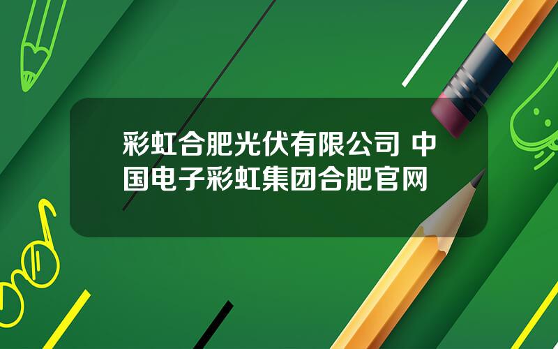 彩虹合肥光伏有限公司 中国电子彩虹集团合肥官网